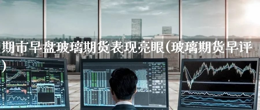 期市早盘玻璃期货表现亮眼(玻璃期货早评)_https://www.tian1ad.com_铜期货_第1张