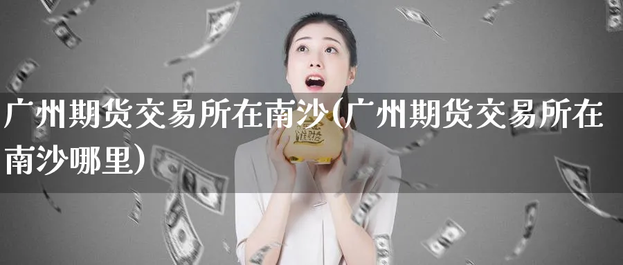 广州期货交易所在南沙(广州期货交易所在南沙哪里)_铜期货_第1张_黄金直播室 广州期货交易所在南沙(广州期货交易所在南沙哪里)_https://www.tian1ad.com_铜期货_第1张