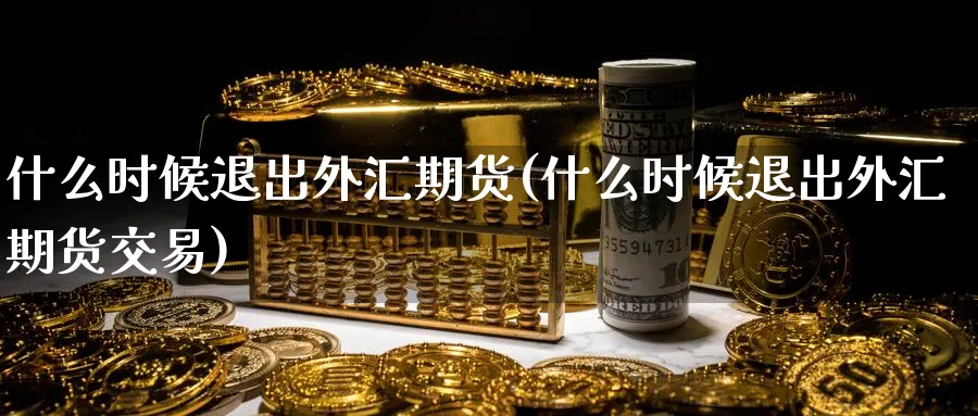 什么时候退出外汇期货(什么时候退出外汇期货交易)_https://www.tian1ad.com_黄金期货_第1张