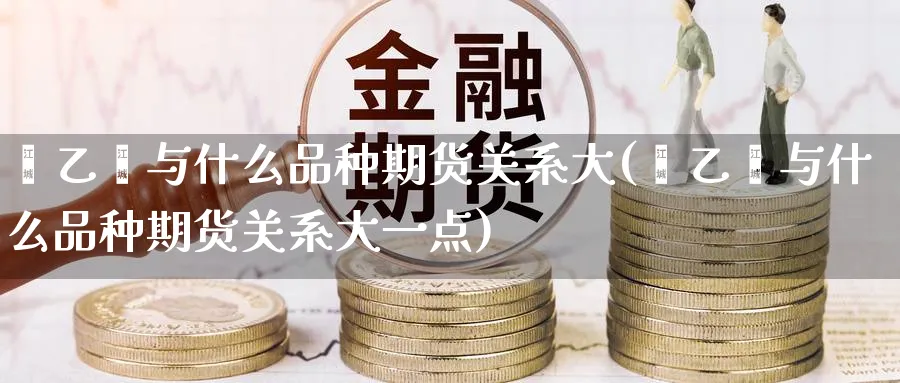 苯乙烯与什么品种期货关系大(苯乙烯与什么品种期货关系大一点)_https://www.tian1ad.com_期货学院_第1张