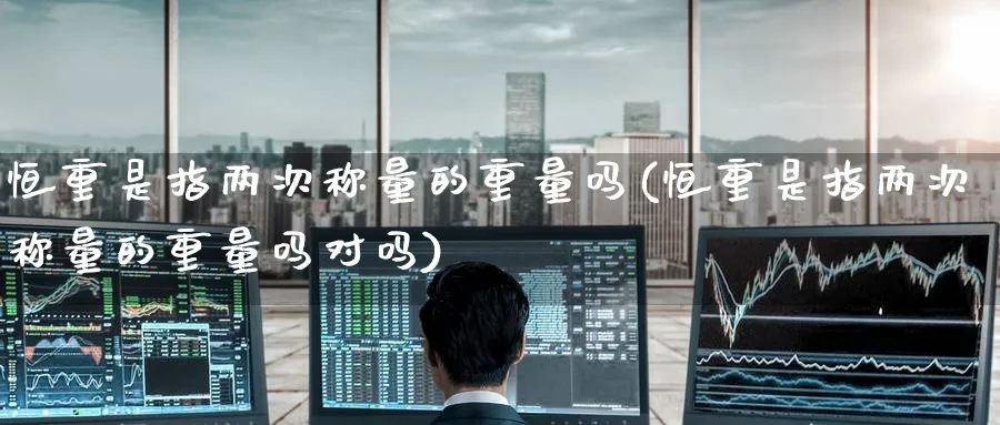 恒重是指两次称量的重量吗(恒重是指两次称量的重量吗对吗)_铜期货_第1张_黄金直播室 恒重是指两次称量的重量吗(恒重是指两次称量的重量吗对吗)_https://www.tian1ad.com_铜期货_第1张