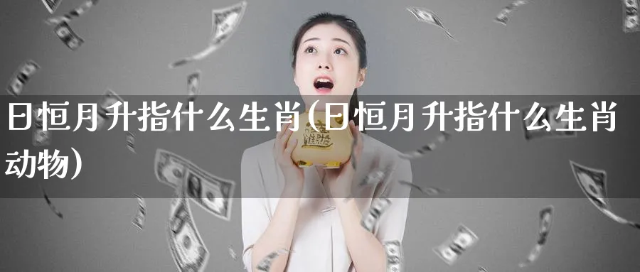 日恒月升指什么生肖(日恒月升指什么生肖动物)_黄金期货_第1张_黄金直播室 日恒月升指什么生肖(日恒月升指什么生肖动物)_https://www.tian1ad.com_黄金期货_第1张