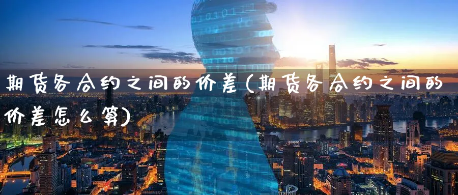 期货各合约之间的价差(期货各合约之间的价差怎么算)_https://www.tian1ad.com_铜期货_第1张