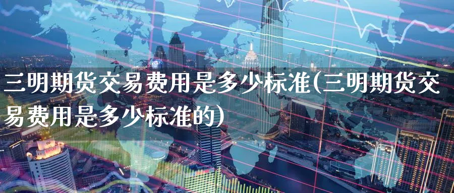 三明期货交易费用是多少标准(三明期货交易费用是多少标准的)_https://www.tian1ad.com_黄金直播室_第1张