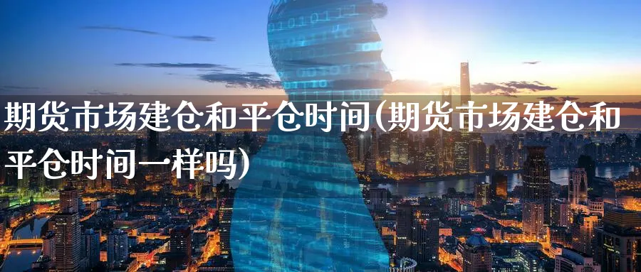 期货市场建仓和平仓时间(期货市场建仓和平仓时间一样吗)_https://www.tian1ad.com_期货学院_第1张