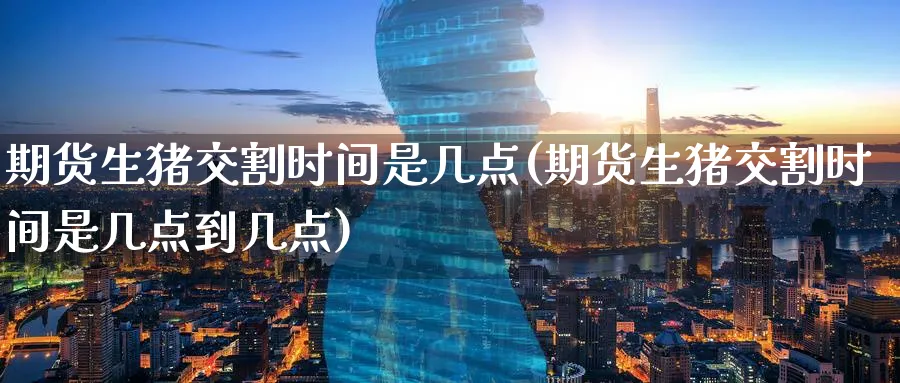 期货生猪交割时间是几点(期货生猪交割时间是几点到几点)_https://www.tian1ad.com_铜期货_第1张