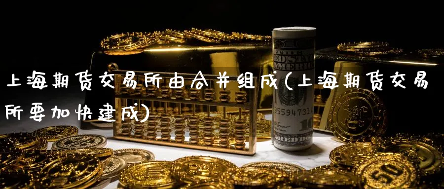上海期货交易所由合并组成(上海期货交易所要加快建成)_https://www.tian1ad.com_铜期货_第1张