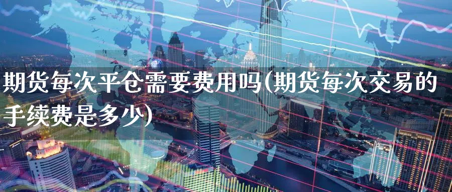 期货每次平仓需要费用吗(期货每次交易的手续费是多少)_https://www.tian1ad.com_期货学院_第1张