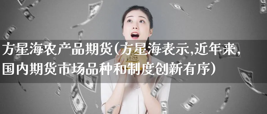 方星海农产品期货(方星海表示,近年来,国内期货市场品种和制度创新有序)_https://www.tian1ad.com_黄金直播室_第1张