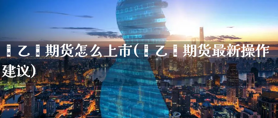 苯乙烯期货怎么上市(苯乙烯期货最新操作建议)_https://www.tian1ad.com_黄金直播室_第1张