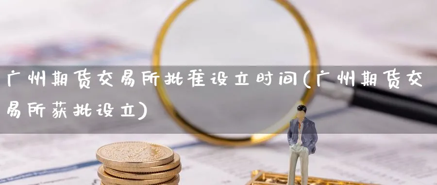 广州期货交易所批准设立时间(广州期货交易所获批设立)_https://www.tian1ad.com_期货学院_第1张