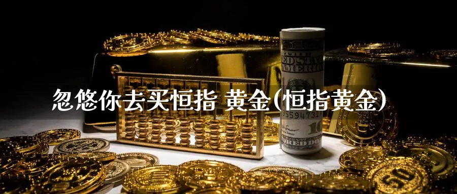 你去买恒指 黄金(恒指黄金)_https://www.tian1ad.com_铜期货_第1张