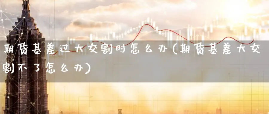 期货基差过大交割时怎么办(期货基差大交割不了怎么办)_黄金直播室_第1张_黄金直播室 期货基差过大交割时怎么办(期货基差大交割不了怎么办)_https://www.tian1ad.com_黄金直播室_第1张