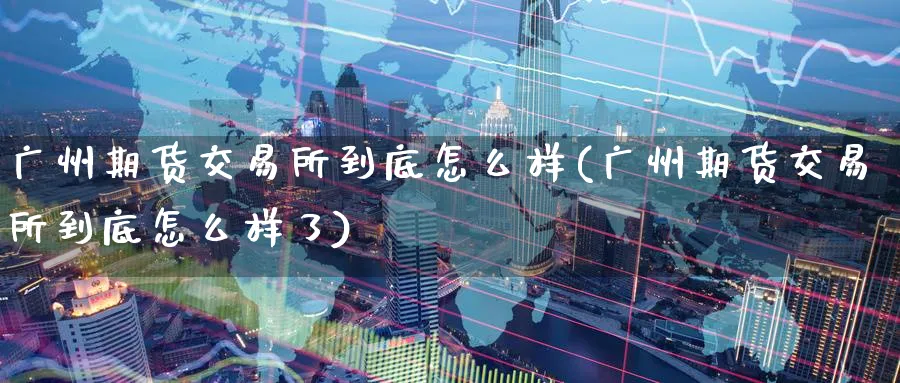 广州期货交易所到底怎么样(广州期货交易所到底怎么样了)_https://www.tian1ad.com_期货学院_第1张
