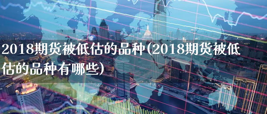 2018期货被低估的品种(2018期货被低估的品种有哪些)_https://www.tian1ad.com_黄金直播室_第1张