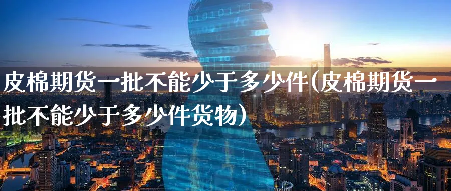 皮棉期货一批不能少于多少件(皮棉期货一批不能少于多少件货物)_https://www.tian1ad.com_铜期货_第1张