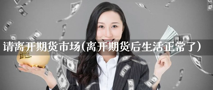 请离开期货市场(离开期货后生活正常了)_https://www.tian1ad.com_黄金期货_第1张