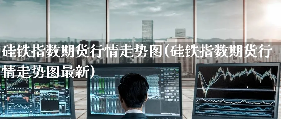 硅铁指数期货行情走势图(硅铁指数期货行情走势图最新)_https://www.tian1ad.com_铜期货_第1张