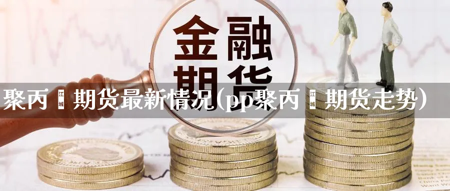聚丙烯期货最新情况(pp聚丙烯期货走势)_https://www.tian1ad.com_黄金直播室_第1张