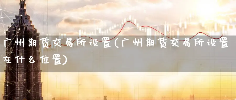 广州期货交易所设置(广州期货交易所设置在什么位置)_期货学院_第1张_黄金直播室 广州期货交易所设置(广州期货交易所设置在什么位置)_https://www.tian1ad.com_期货学院_第1张