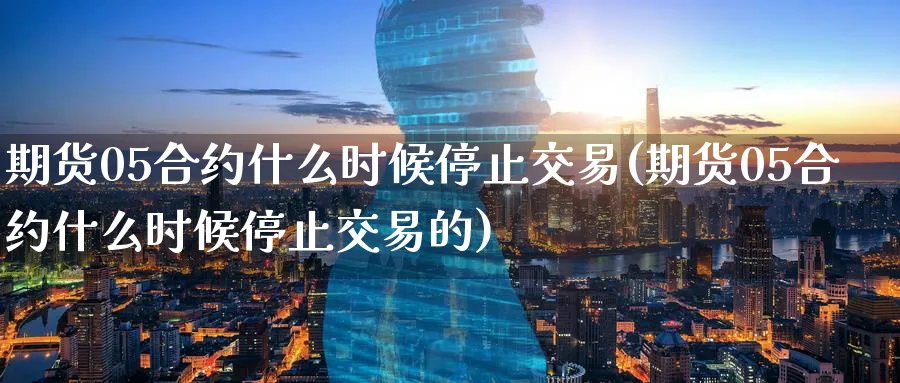 期货05合约什么时候停止交易(期货05合约什么时候停止交易的)_https://www.tian1ad.com_黄金直播室_第1张