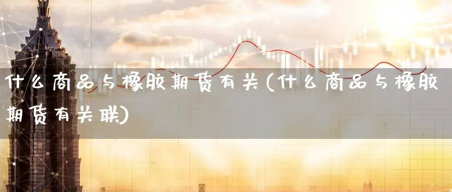 什么商品与橡胶期货有关(什么商品与橡胶期货有关联)_https://www.tian1ad.com_黄金直播室_第1张