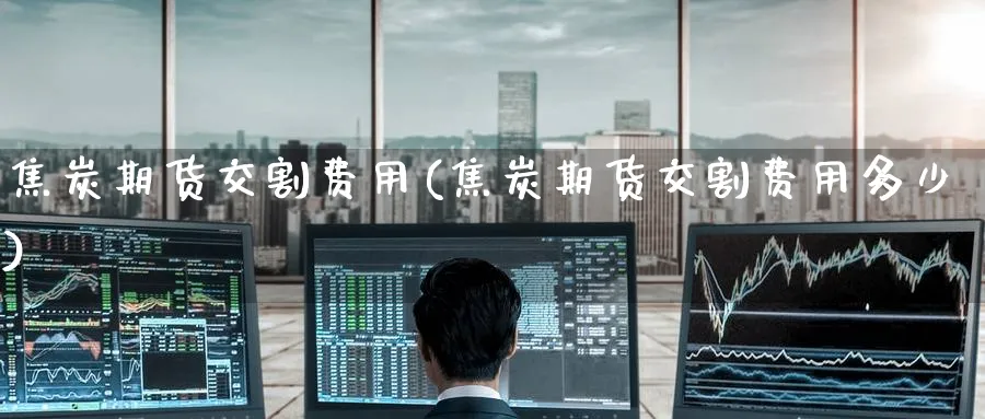 焦炭期货交割费用(焦炭期货交割费用多少)_https://www.tian1ad.com_黄金期货_第1张