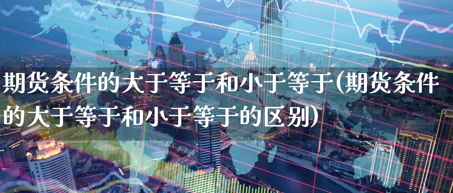 期货条件的大于等于和小于等于(期货条件的大于等于和小于等于的区别)_https://www.tian1ad.com_黄金直播室_第1张